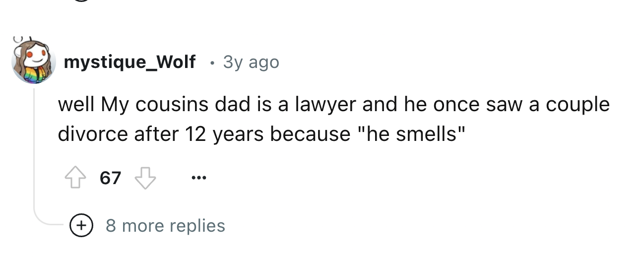 number - mystique_Wolf 3y ago well My cousins dad is a lawyer and he once saw a couple divorce after 12 years because "he smells" 67 8 more replies